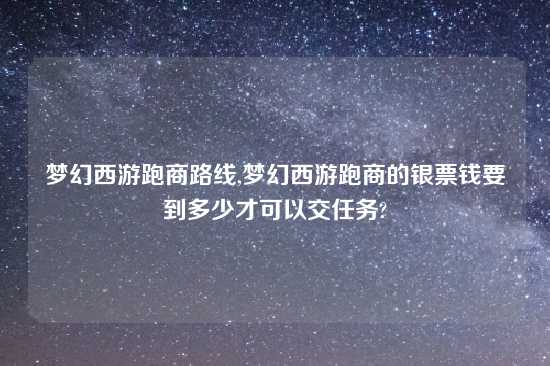 梦幻西游跑商路线,梦幻西游跑商的银票钱要到多少才可以交任务?