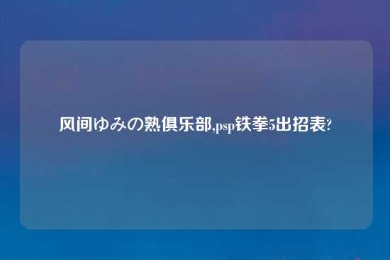 风间ゆみの熟俱乐部,psp铁拳5出招表?