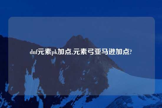 dnf元素pk加点,元素弓亚马逊加点?