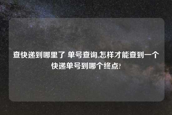 查快递到哪里了 单号查询,怎样才能查到一个快递单号到哪个终点?