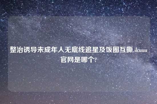 整治诱导未成年人无底线追星及饭圈互撕,ikuuu官网是哪个?