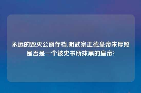 永远的毁灭公爵存档,明武宗正德皇帝朱厚照是否是一个被史书所抹黑的皇帝?