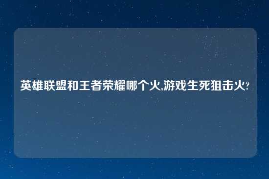 英雄联盟和王者荣耀哪个火,游戏生死狙击火?