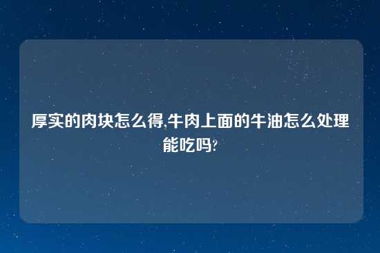 厚实的肉块怎么得,牛肉上面的牛油怎么处理能吃吗?