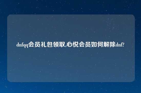 dnfqq会员礼包领取,心悦会员如何解除dnf?