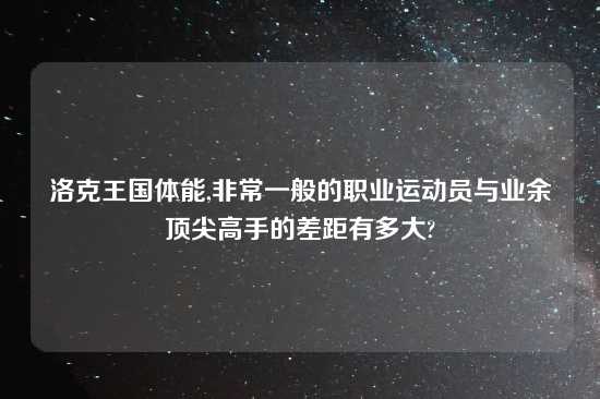 洛克王国体能,非常一般的职业运动员与业余顶尖高手的差距有多大?