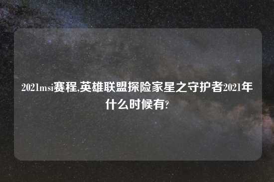 2021msi赛程,英雄联盟探险家星之守护者2021年什么时候有?