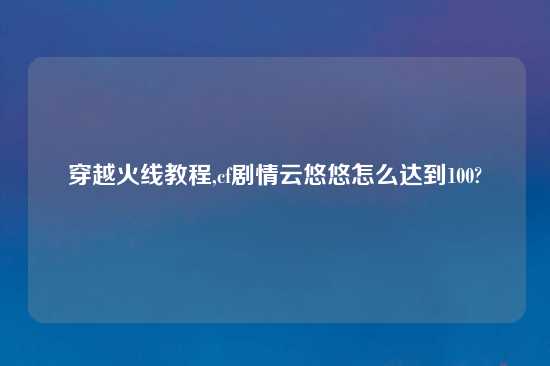 穿越火线教程,cf剧情云悠悠怎么达到100?