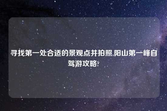 寻找第一处合适的景观点并拍照,阳山第一峰自驾游攻略?