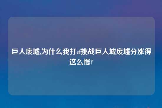 巨人废墟,为什么我打cf挑战巨人城废墟分涨得这么慢?