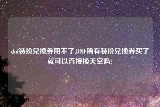 dnf装扮兑换券用不了,DNF稀有装扮兑换券买了就可以直接换天空吗?