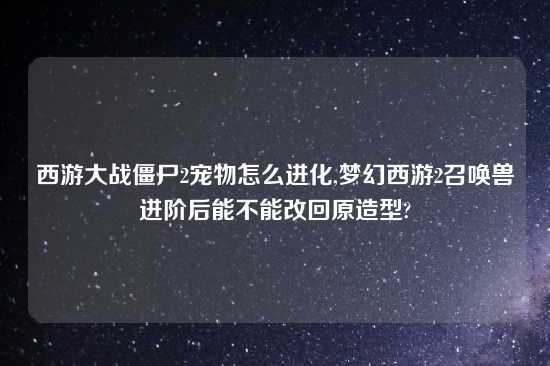 西游大战僵尸2宠物怎么进化,梦幻西游2召唤兽进阶后能不能改回原造型?