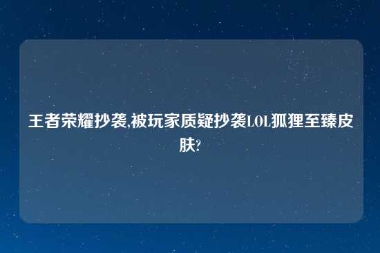 王者荣耀抄袭,被玩家质疑抄袭LOL狐狸至臻皮肤?