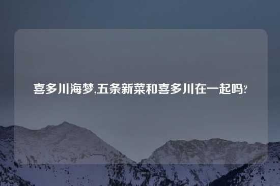 喜多川海梦,五条新菜和喜多川在一起吗?