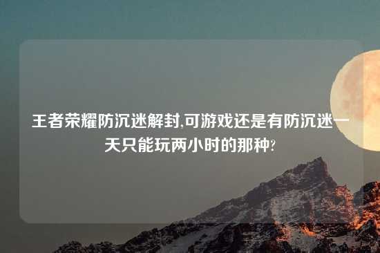 王者荣耀防沉迷解封,可游戏还是有防沉迷一天只能玩两小时的那种?