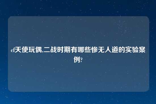 cf天使玩偶,二战时期有哪些惨无人道的实验案例?