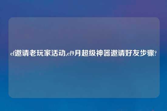 cf邀请老玩家活动,cf9月超级神器邀请好友步骤?