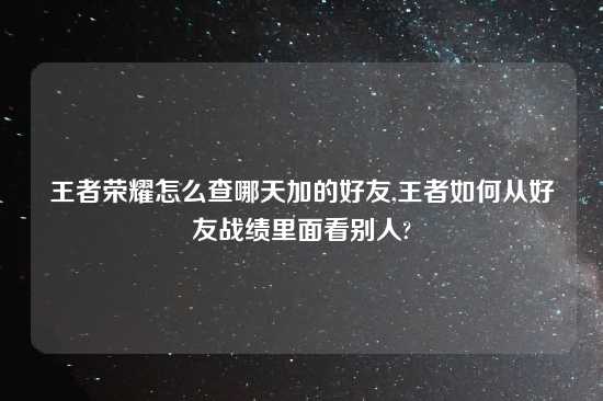 王者荣耀怎么查哪天加的好友,王者如何从好友战绩里面看别人?