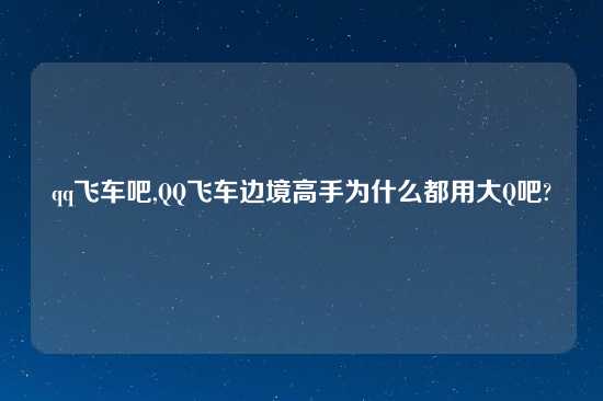 qq飞车吧,QQ飞车边境高手为什么都用大Q吧?