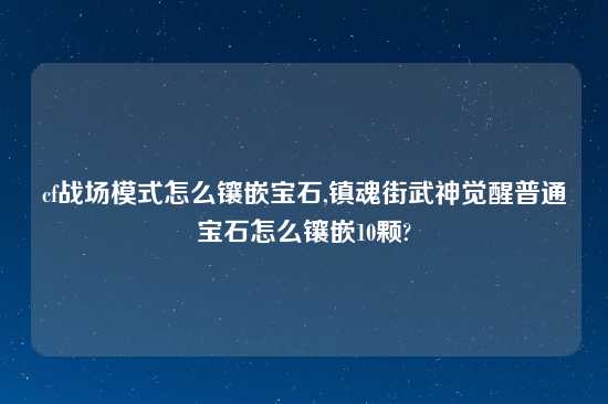 cf战场模式怎么镶嵌宝石,镇魂街武神觉醒普通宝石怎么镶嵌10颗?