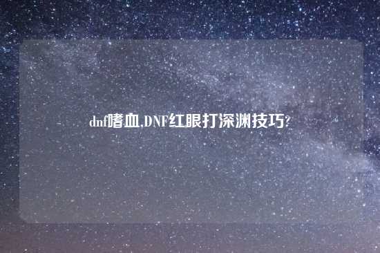 dnf嗜血,DNF红眼打深渊技巧?