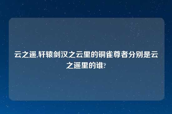 云之遥,轩辕剑汉之云里的铜雀尊者分别是云之遥里的谁?