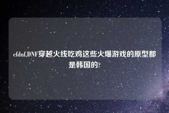 cfdnf,DNF穿越火线吃鸡这些火爆游戏的原型都是韩国的?