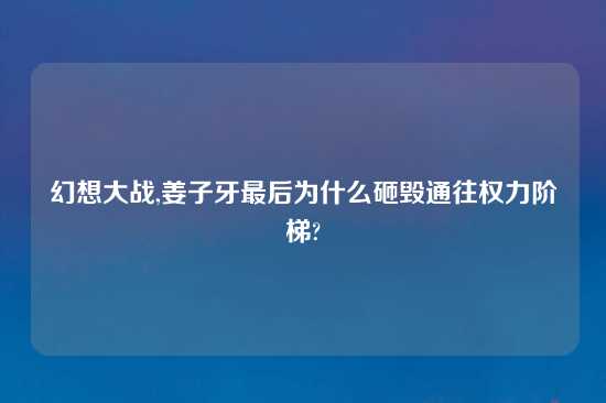 幻想大战,姜子牙最后为什么砸毁通往权力阶梯?