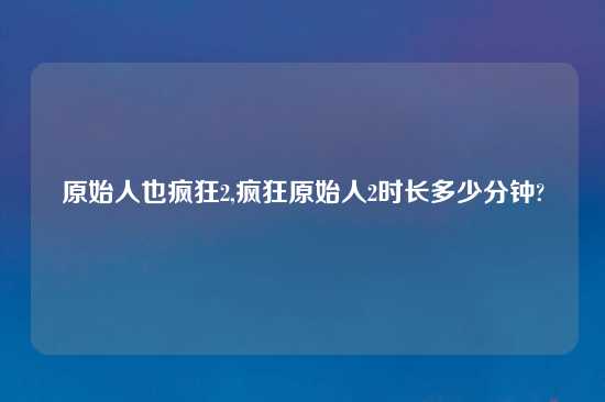 原始人也疯狂2,疯狂原始人2时长多少分钟?