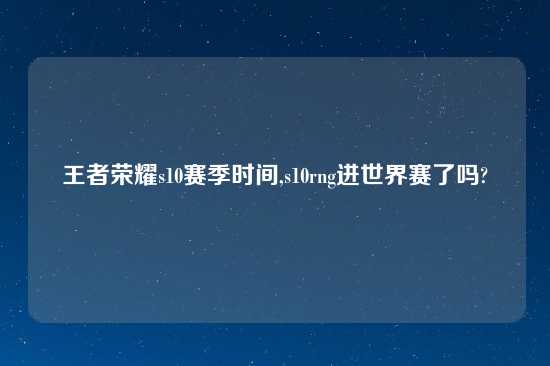 王者荣耀s10赛季时间,s10rng进世界赛了吗?