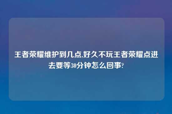 王者荣耀维护到几点,好久不玩王者荣耀点进去要等30分钟怎么回事?