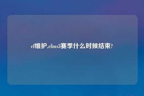 cf维护,cfms3赛季什么时候结束?