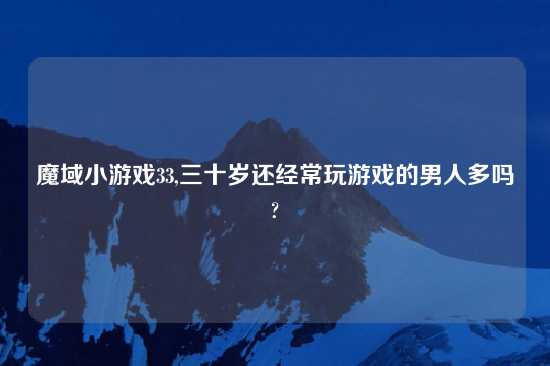 魔域小游戏33,三十岁还经常玩游戏的男人多吗?