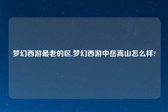 梦幻西游最老的区,梦幻西游中岳嵩山怎么样?