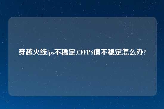 穿越火线fps不稳定,CFFPS值不稳定怎么办?