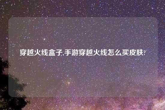 穿越火线盒子,手游穿越火线怎么买皮肤?