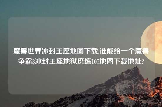 魔兽世界冰封王座地图下载,谁能给一个魔兽争霸3冰封王座地狱磨练107地图下载地址?