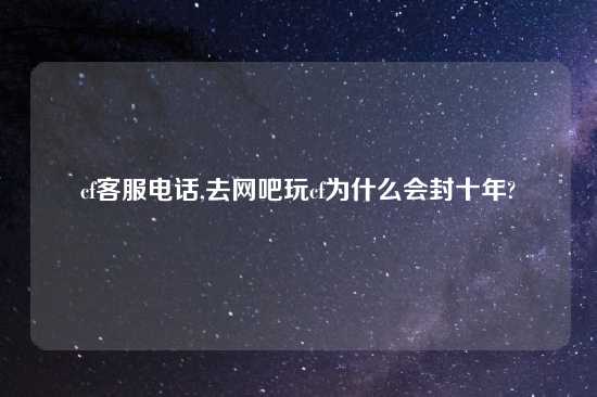 cf客服电话,去网吧玩cf为什么会封十年?