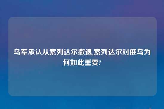 乌军承认从索列达尔撤退,索列达尔对俄乌为何如此重要?