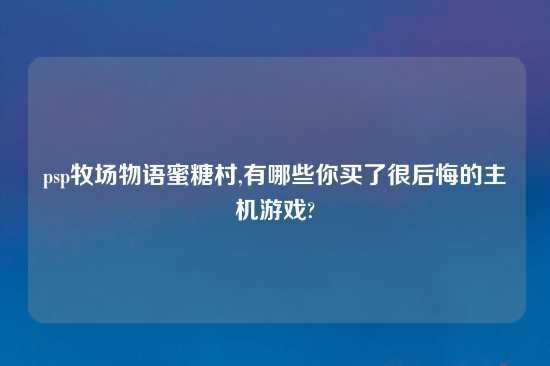 psp牧场物语蜜糖村,有哪些你买了很后悔的主机游戏?