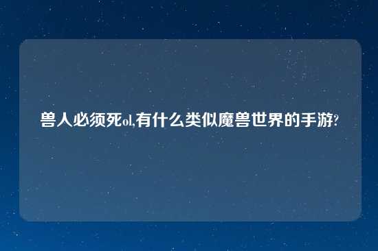 兽人必须死ol,有什么类似魔兽世界的手游?