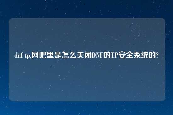 dnf tp,网吧里是怎么关闭DNF的TP安全系统的?
