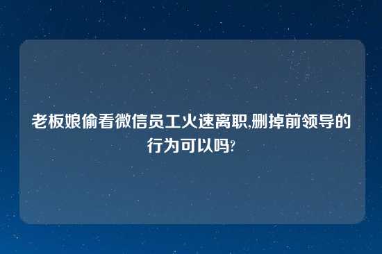 老板娘偷看微信员工火速离职,删掉前领导的行为可以吗?