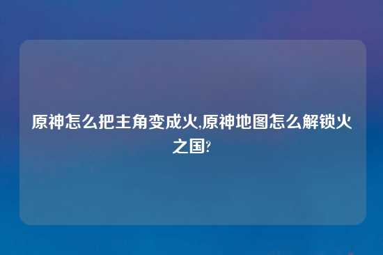 原神怎么把主角变成火,原神地图怎么解锁火之国?