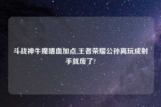 斗战神牛魔嗜血加点,王者荣耀公孙离玩成射手就废了?