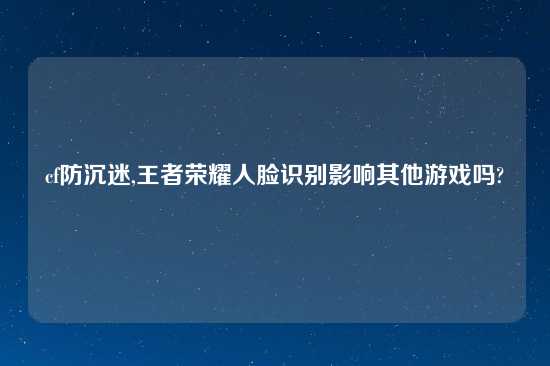 cf防沉迷,王者荣耀人脸识别影响其他游戏吗?