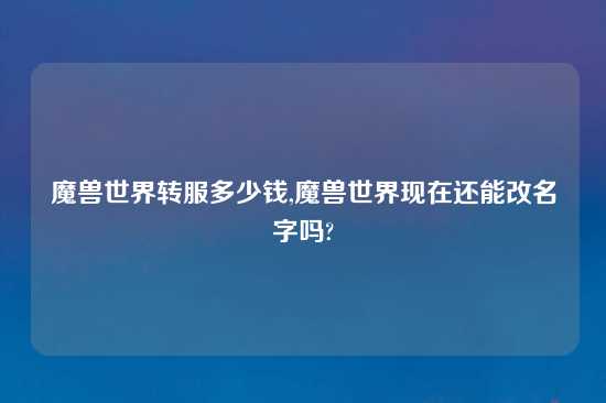 魔兽世界转服多少钱,魔兽世界现在还能改名字吗?