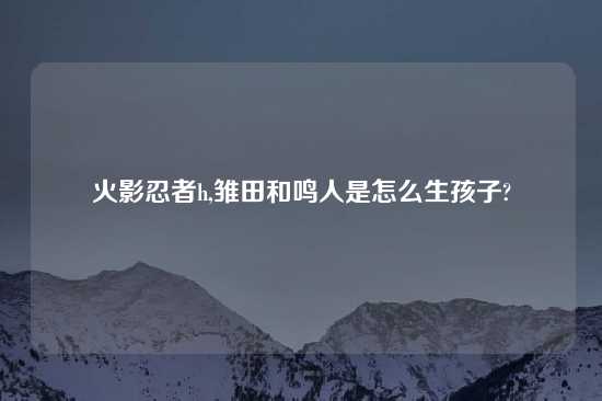 火影忍者h,雏田和鸣人是怎么生孩子?