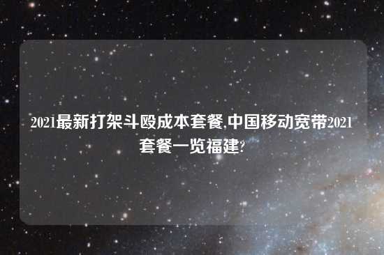 2021最新打架斗殴成本套餐,中国移动宽带2021套餐一览福建?