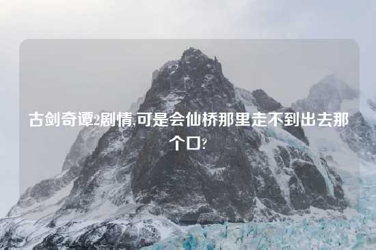 古剑奇谭2剧情,可是会仙桥那里走不到出去那个口?